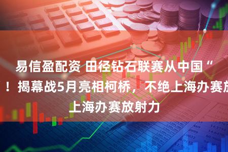 易信盈配资 田径钻石联赛从中国“起跑”！揭幕战5月亮相柯桥，不绝上海办赛放射力