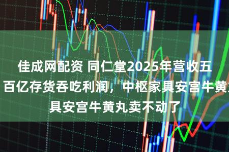 佳成网配资 同仁堂2025年营收五年来首降:百亿存货吞吃利润,中枢家具安宫牛黄丸卖不动了