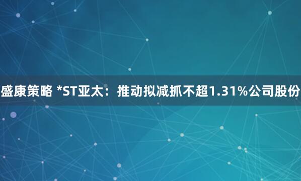 盛康策略 *ST亚太：推动拟减抓不超1.31%公司股份