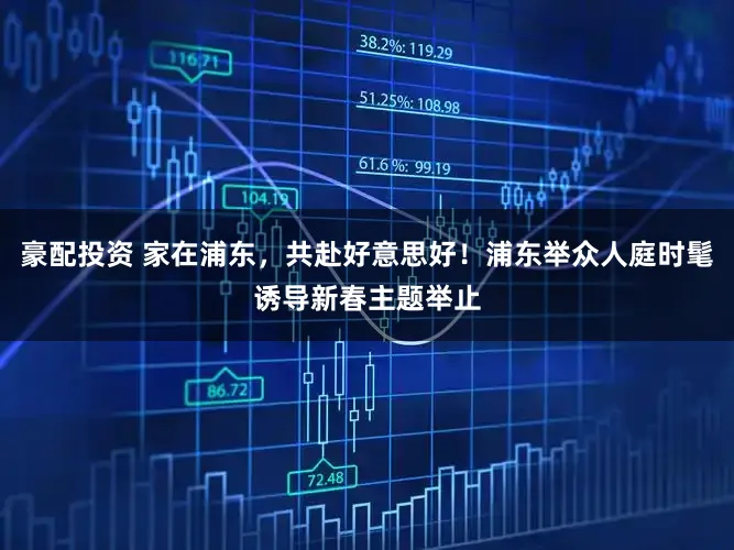 豪配投资 家在浦东,共赴好意思好!浦东举众人庭时髦诱导新春主题举止