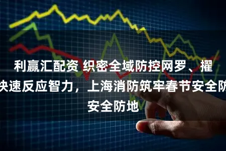 利赢汇配资 织密全域防控网罗、擢升快速反应智力,上海消防筑牢春节安全防地