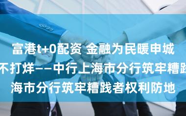 富港t+0配资 金融为民暖申城，3·15看管不打烊——中行上海市分行筑牢糟践者权利防地