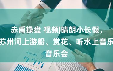 赤禹操盘 视频|晴朗小长假,在苏州河上游船、赏花、听水上音乐会