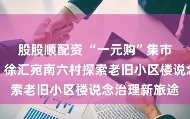 股股顺配资 “一元购”集市撬动大治理，徐汇宛南六村探索老旧小区楼说念治理新旅途