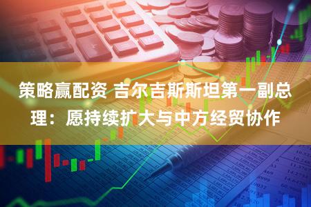 策略赢配资 吉尔吉斯斯坦第一副总理：愿持续扩大与中方经贸协作