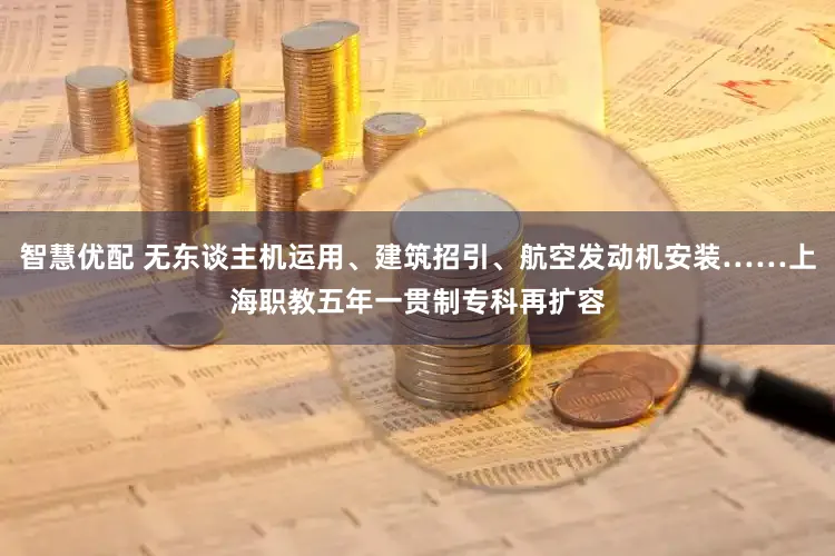 智慧优配 无东谈主机运用、建筑招引、航空发动机安装……上海职教五年一贯制专科再扩容