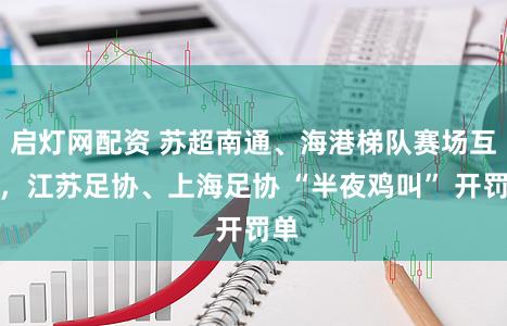 启灯网配资 苏超南通、海港梯队赛场互殴，江苏足协、上海足协 “半夜鸡叫” 开罚单