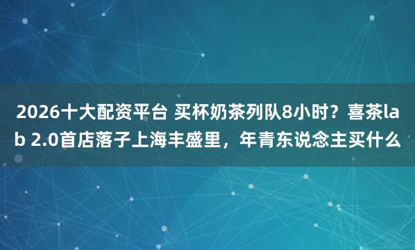 2026十大配资平台 买杯奶茶列队8小时？喜茶lab 2.0首店落子上海丰盛里，年青东说念主买什么