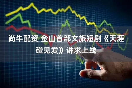 尚牛配资 金山首部文旅短剧《天涯碰见爱》讲求上线