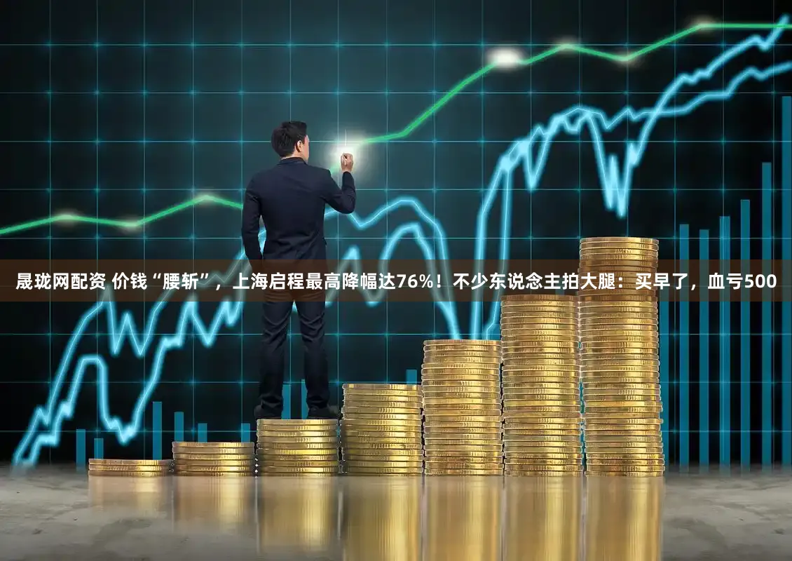 晟珑网配资 价钱“腰斩”，上海启程最高降幅达76%！不少东说念主拍大腿：买早了，血亏500