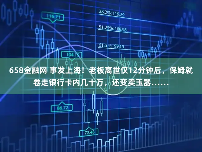 658金融网 事发上海！老板离世仅12分钟后，保姆就卷走银行卡内几十万，还变卖玉器……