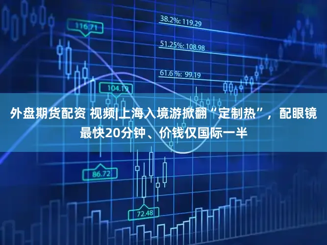 外盘期货配资 视频|上海入境游掀翻“定制热”,配眼镜最快20分钟、价钱仅国际一半
