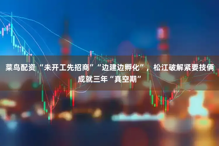 菜鸟配资 “未开工先招商”“边建边孵化”，松江破解紧要技俩成就三年“真空期”