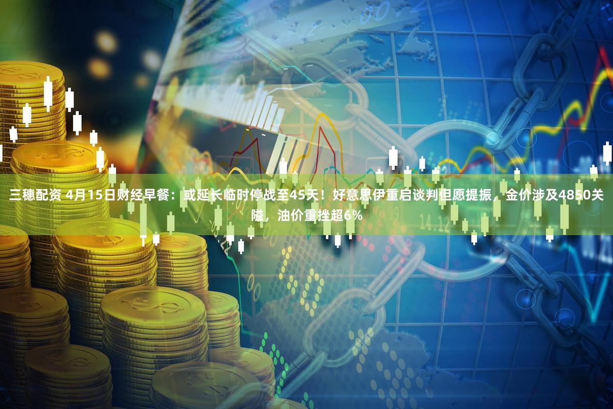 三穗配资 4月15日财经早餐：或延长临时停战至45天！好意思伊重启谈判但愿提振，金价涉及4850关隘，油价重挫超6%