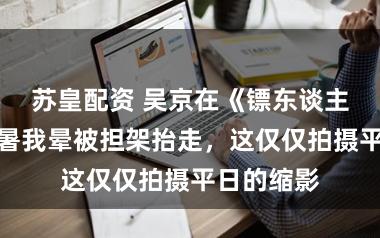苏皇配资 吴京在《镖东谈主》片场中暑我晕被担架抬走，这仅仅拍摄平日的缩影