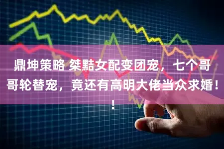 鼎坤策略 桀黠女配变团宠，七个哥哥轮替宠，竟还有高明大佬当众求婚！