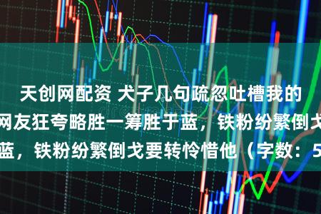 天创网配资 犬子几句疏忽吐槽我的小文偶然爆火，网友狂夸略胜一筹胜于蓝，铁粉纷繁倒戈要转怜惜他（字数：52）