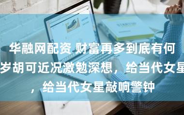 华融网配资 财富再多到底有何意旨？50岁胡可近况激勉深想，给当代女星敲响警钟