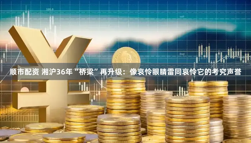 顺市配资 湘沪36年“桥梁”再升级：像哀怜眼睛雷同哀怜它的考究声誉