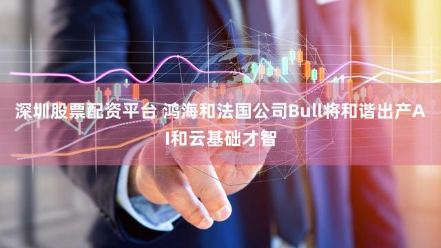 深圳股票配资平台 鸿海和法国公司Bull将和谐出产AI和云基础才智