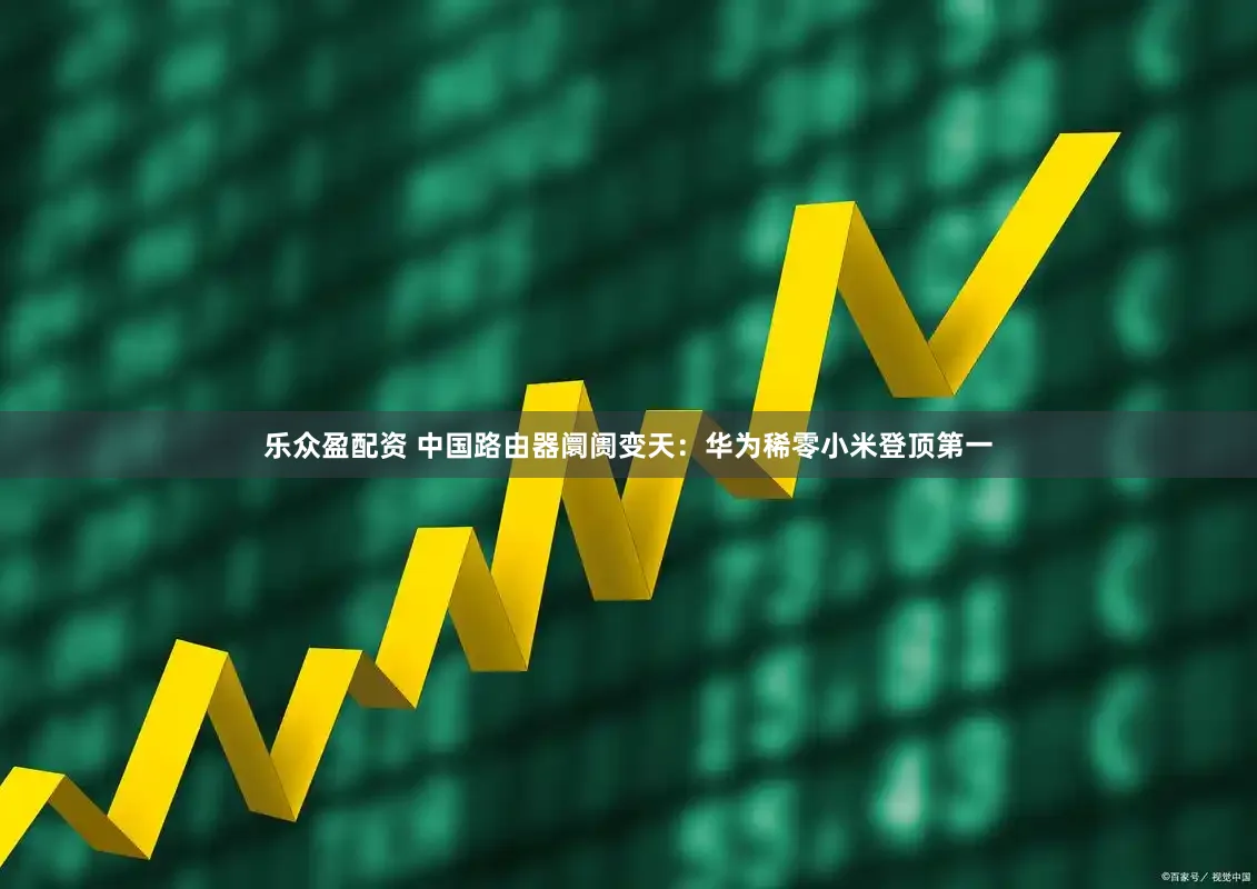 乐众盈配资 中国路由器阛阓变天：华为稀零小米登顶第一