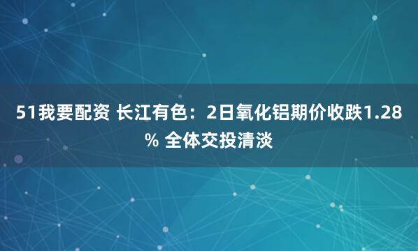 51我要配资 长江有色：2日氧化铝期价收跌1.28% 全体交投清淡