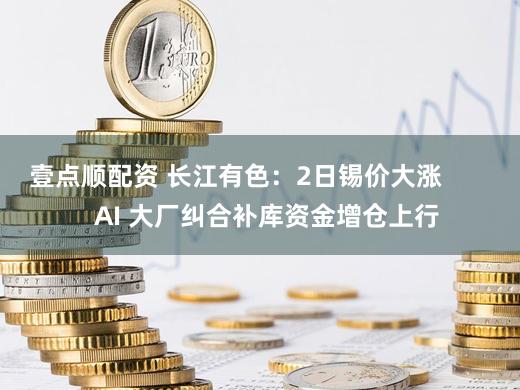 壹点顺配资 长江有色：2日锡价大涨         AI 大厂纠合补库资金增仓上行