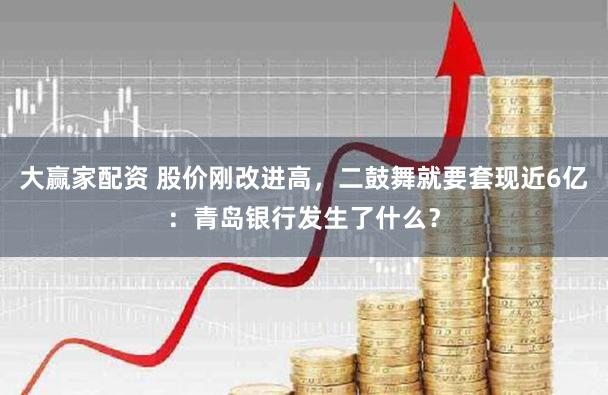 大赢家配资 股价刚改进高，二鼓舞就要套现近6亿：青岛银行发生了什么？