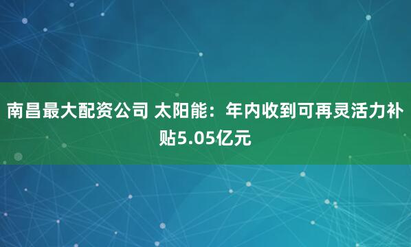 南昌最大配资公司 太阳能：年内收到可再灵活力补贴5.05亿元